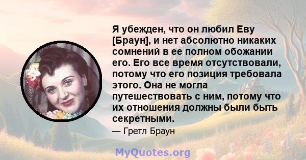 Я убежден, что он любил Еву [Браун], и нет абсолютно никаких сомнений в ее полном обожании его. Его все время отсутствовали, потому что его позиция требовала этого. Она не могла путешествовать с ним, потому что их