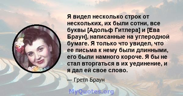 Я видел несколько строк от нескольких, их были сотни, все буквы [Адольф Гитлера] и [Ева Браун], написанные на углеродной бумаге. Я только что увидел, что ее письма к нему были длинными, его были намного короче. Я бы не