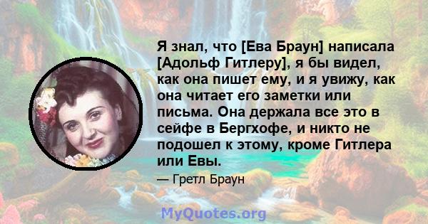 Я знал, что [Ева Браун] написала [Адольф Гитлеру], я бы видел, как она пишет ему, и я увижу, как она читает его заметки или письма. Она держала все это в сейфе в Бергхофе, и никто не подошел к этому, кроме Гитлера или