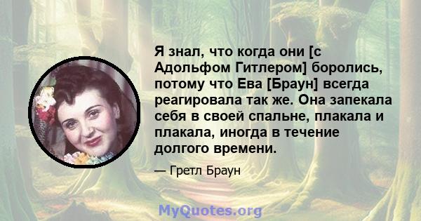 Я знал, что когда они [с Адольфом Гитлером] боролись, потому что Ева [Браун] всегда реагировала так же. Она запекала себя в своей спальне, плакала и плакала, иногда в течение долгого времени.