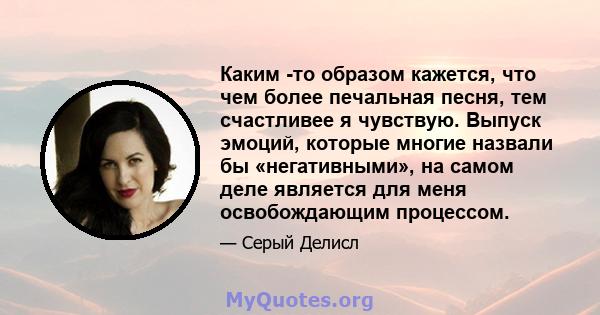 Каким -то образом кажется, что чем более печальная песня, тем счастливее я чувствую. Выпуск эмоций, которые многие назвали бы «негативными», на самом деле является для меня освобождающим процессом.