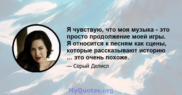 Я чувствую, что моя музыка - это просто продолжение моей игры. Я относится к песням как сцены, которые рассказывают историю ... это очень похоже.