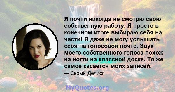 Я почти никогда не смотрю свою собственную работу. Я просто в конечном итоге выбираю себя на части! Я даже не могу услышать себя на голосовой почте. Звук моего собственного голоса похож на ногти на классной доске. То же 