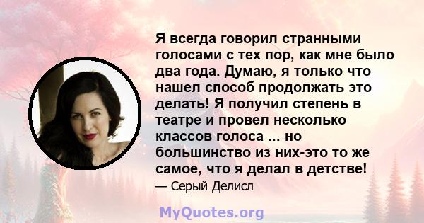 Я всегда говорил странными голосами с тех пор, как мне было два года. Думаю, я только что нашел способ продолжать это делать! Я получил степень в театре и провел несколько классов голоса ... но большинство из них-это то 