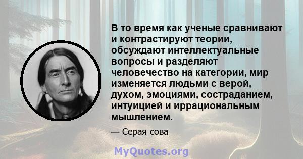 В то время как ученые сравнивают и контрастируют теории, обсуждают интеллектуальные вопросы и разделяют человечество на категории, мир изменяется людьми с верой, духом, эмоциями, состраданием, интуицией и иррациональным 