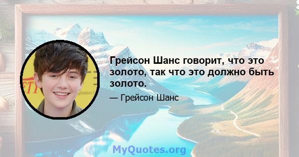 Грейсон Шанс говорит, что это золото, так что это должно быть золото.