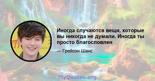 Иногда случаются вещи, которые вы никогда не думали. Иногда ты просто благословлен