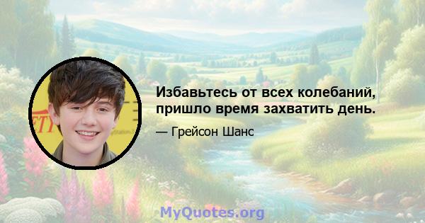 Избавьтесь от всех колебаний, пришло время захватить день.