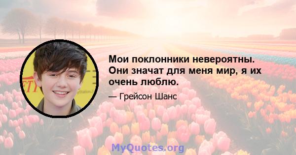 Мои поклонники невероятны. Они значат для меня мир, я их очень люблю.