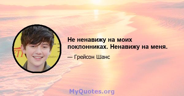 Не ненавижу на моих поклонниках. Ненавижу на меня.