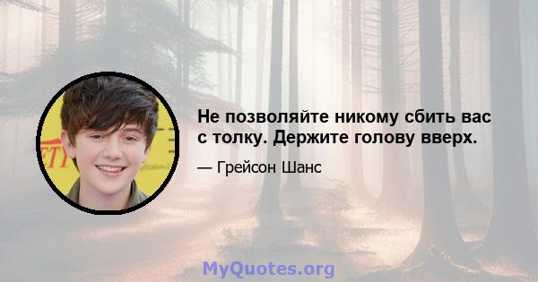 Не позволяйте никому сбить вас с толку. Держите голову вверх.