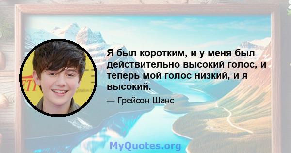 Я был коротким, и у меня был действительно высокий голос, и теперь мой голос низкий, и я высокий.