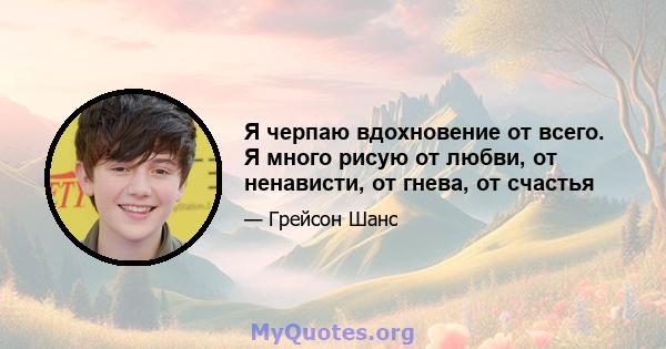 Я черпаю вдохновение от всего. Я много рисую от любви, от ненависти, от гнева, от счастья