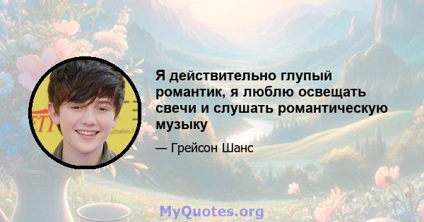 Я действительно глупый романтик, я люблю освещать свечи и слушать романтическую музыку