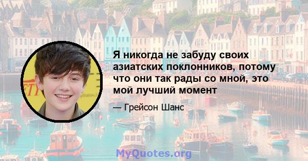 Я никогда не забуду своих азиатских поклонников, потому что они так рады со мной, это мой лучший момент