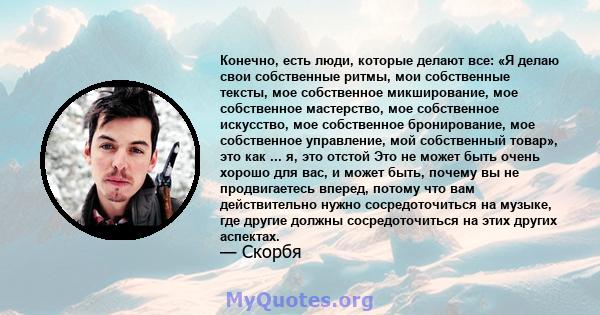 Конечно, есть люди, которые делают все: «Я делаю свои собственные ритмы, мои собственные тексты, мое собственное микширование, мое собственное мастерство, мое собственное искусство, мое собственное бронирование, мое