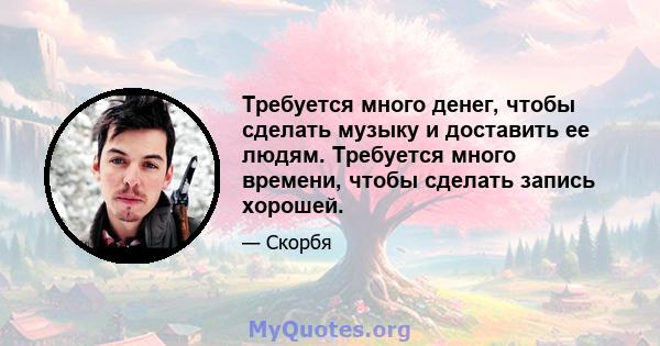 Требуется много денег, чтобы сделать музыку и доставить ее людям. Требуется много времени, чтобы сделать запись хорошей.