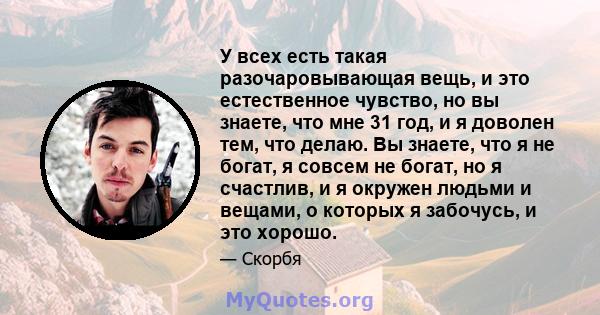 У всех есть такая разочаровывающая вещь, и это естественное чувство, но вы знаете, что мне 31 год, и я доволен тем, что делаю. Вы знаете, что я не богат, я совсем не богат, но я счастлив, и я окружен людьми и вещами, о