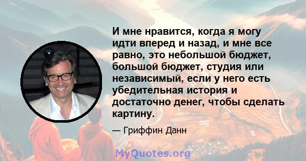 И мне нравится, когда я могу идти вперед и назад, и мне все равно, это небольшой бюджет, большой бюджет, студия или независимый, если у него есть убедительная история и достаточно денег, чтобы сделать картину.