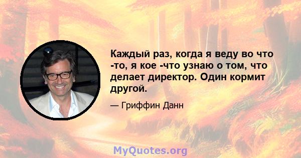 Каждый раз, когда я веду во что -то, я кое -что узнаю о том, что делает директор. Один кормит другой.