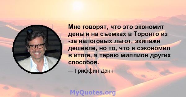 Мне говорят, что это экономит деньги на съемках в Торонто из -за налоговых льгот, экипажи дешевле, но то, что я сэкономил в итоге, я теряю миллион других способов.