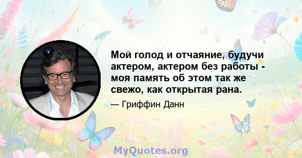 Мой голод и отчаяние, будучи актером, актером без работы - моя память об этом так же свежо, как открытая рана.