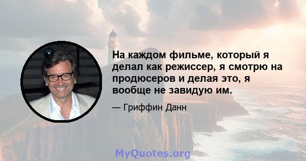 На каждом фильме, который я делал как режиссер, я смотрю на продюсеров и делая это, я вообще не завидую им.