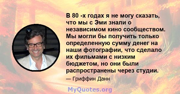 В 80 -х годах я не могу сказать, что мы с Эми знали о независимом кино сообществом. Мы могли бы получить только определенную сумму денег на наши фотографии, что сделало их фильмами с низким бюджетом, но они были