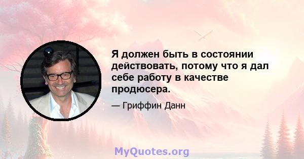 Я должен быть в состоянии действовать, потому что я дал себе работу в качестве продюсера.