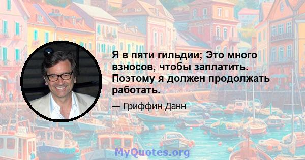 Я в пяти гильдии; Это много взносов, чтобы заплатить. Поэтому я должен продолжать работать.