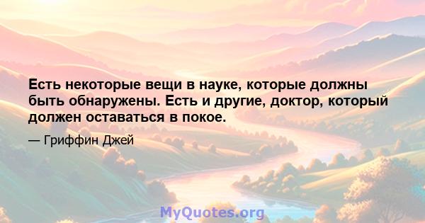 Есть некоторые вещи в науке, которые должны быть обнаружены. Есть и другие, доктор, который должен оставаться в покое.