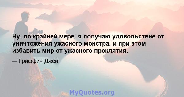 Ну, по крайней мере, я получаю удовольствие от уничтожения ужасного монстра, и при этом избавить мир от ужасного проклятия.