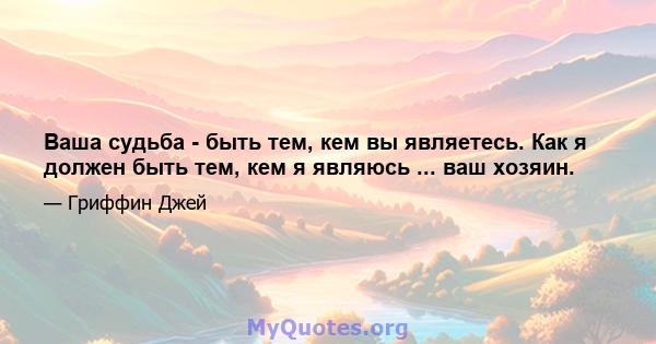 Ваша судьба - быть тем, кем вы являетесь. Как я должен быть тем, кем я являюсь ... ваш хозяин.