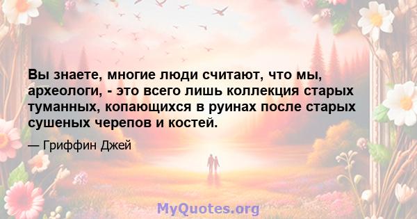 Вы знаете, многие люди считают, что мы, археологи, - это всего лишь коллекция старых туманных, копающихся в руинах после старых сушеных черепов и костей.