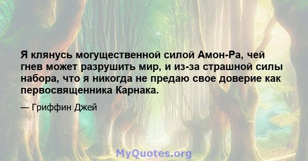 Я клянусь могущественной силой Амон-Ра, чей гнев может разрушить мир, и из-за страшной силы набора, что я никогда не предаю свое доверие как первосвященника Карнака.