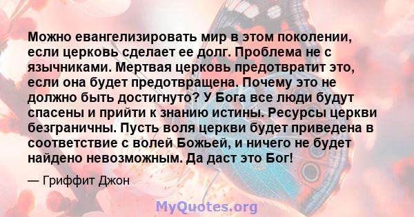 Можно евангелизировать мир в этом поколении, если церковь сделает ее долг. Проблема не с язычниками. Мертвая церковь предотвратит это, если она будет предотвращена. Почему это не должно быть достигнуто? У Бога все люди