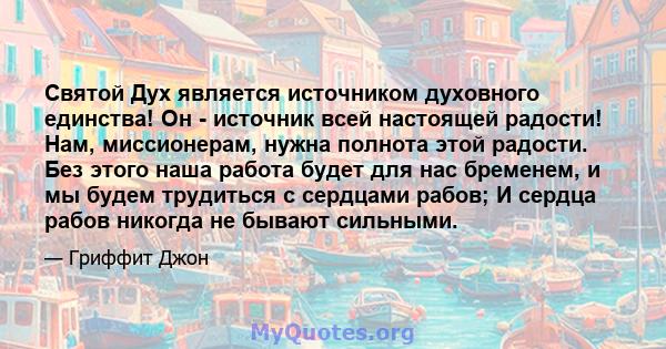 Святой Дух является источником духовного единства! Он - источник всей настоящей радости! Нам, миссионерам, нужна полнота этой радости. Без этого наша работа будет для нас бременем, и мы будем трудиться с сердцами рабов; 