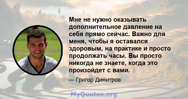 Мне не нужно оказывать дополнительное давление на себя прямо сейчас. Важно для меня, чтобы я оставался здоровым, на практике и просто продолжать часы. Вы просто никогда не знаете, когда это произойдет с вами.