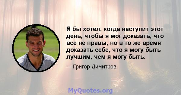 Я бы хотел, когда наступит этот день, чтобы я мог доказать, что все не правы, но в то же время доказать себе, что я могу быть лучшим, чем я могу быть.