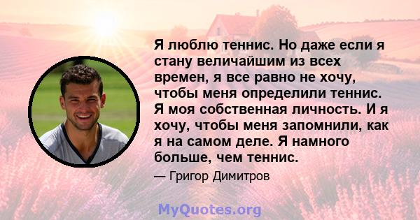 Я люблю теннис. Но даже если я стану величайшим из всех времен, я все равно не хочу, чтобы меня определили теннис. Я моя собственная личность. И я хочу, чтобы меня запомнили, как я на самом деле. Я намного больше, чем