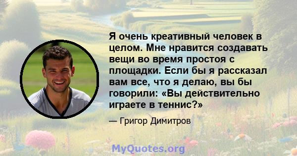 Я очень креативный человек в целом. Мне нравится создавать вещи во время простоя с площадки. Если бы я рассказал вам все, что я делаю, вы бы говорили: «Вы действительно играете в теннис?»