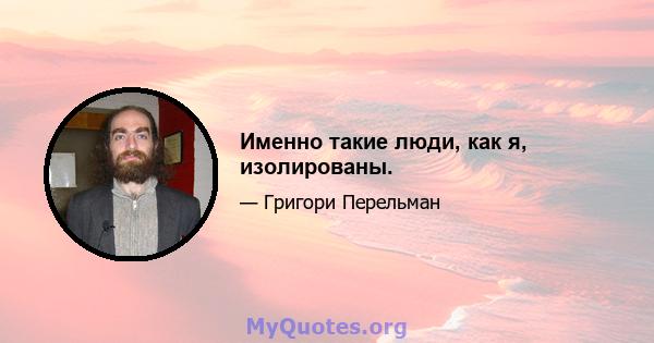 Именно такие люди, как я, изолированы.