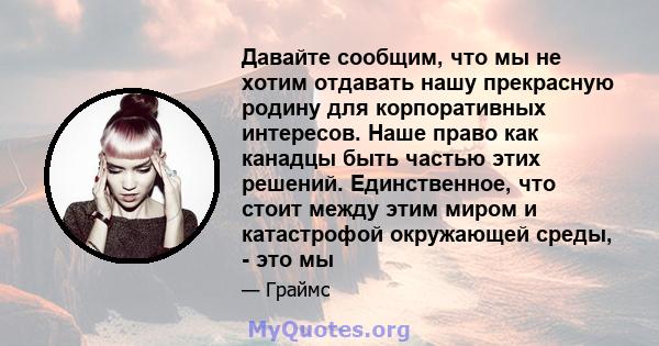 Давайте сообщим, что мы не хотим отдавать нашу прекрасную родину для корпоративных интересов. Наше право как канадцы быть частью этих решений. Единственное, что стоит между этим миром и катастрофой окружающей среды, -