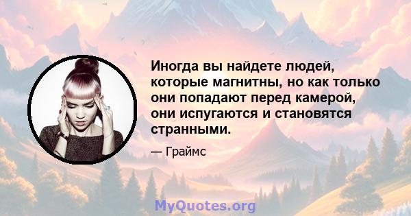 Иногда вы найдете людей, которые магнитны, но как только они попадают перед камерой, они испугаются и становятся странными.