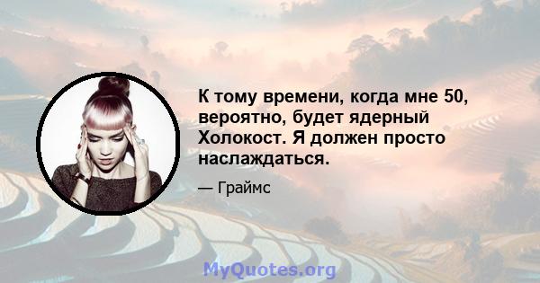 К тому времени, когда мне 50, вероятно, будет ядерный Холокост. Я должен просто наслаждаться.