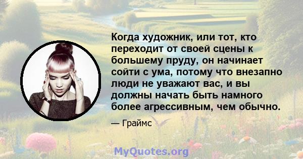 Когда художник, или тот, кто переходит от своей сцены к большему пруду, он начинает сойти с ума, потому что внезапно люди не уважают вас, и вы должны начать быть намного более агрессивным, чем обычно.