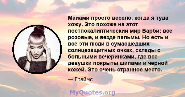 Майами просто весело, когда я туда хожу. Это похоже на этот постпокалиптический мир Барби: все розовые, и везде пальмы. Но есть и все эти люди в сумасшедших солнцезащитных очках, склады с больными вечеринками, где все