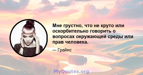 Мне грустно, что не круто или оскорбительно говорить о вопросах окружающей среды или прав человека.