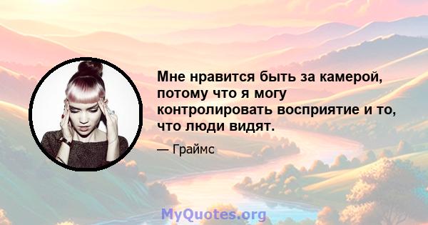 Мне нравится быть за камерой, потому что я могу контролировать восприятие и то, что люди видят.