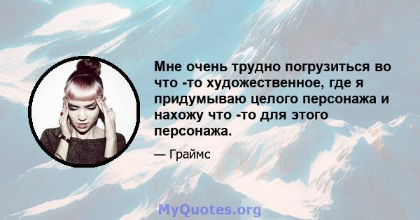 Мне очень трудно погрузиться во что -то художественное, где я придумываю целого персонажа и нахожу что -то для этого персонажа.